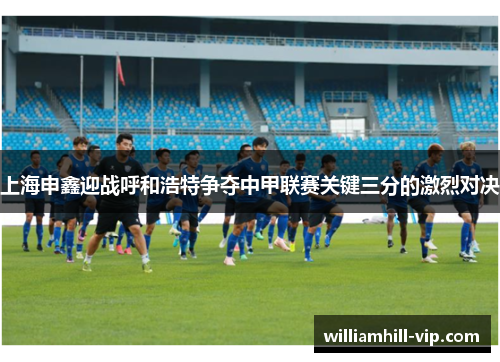 上海申鑫迎战呼和浩特争夺中甲联赛关键三分的激烈对决