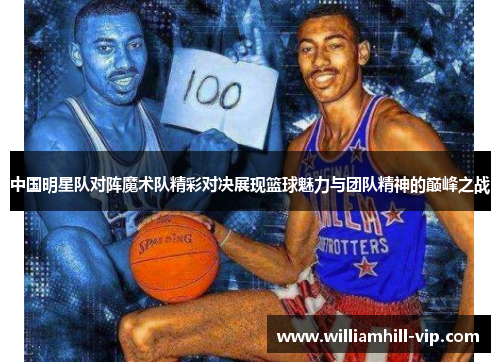 中国明星队对阵魔术队精彩对决展现篮球魅力与团队精神的巅峰之战