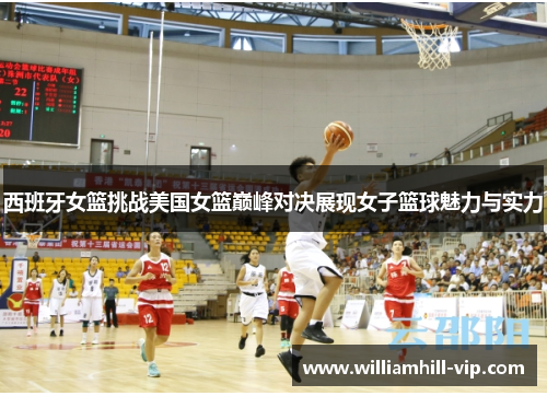 西班牙女篮挑战美国女篮巅峰对决展现女子篮球魅力与实力